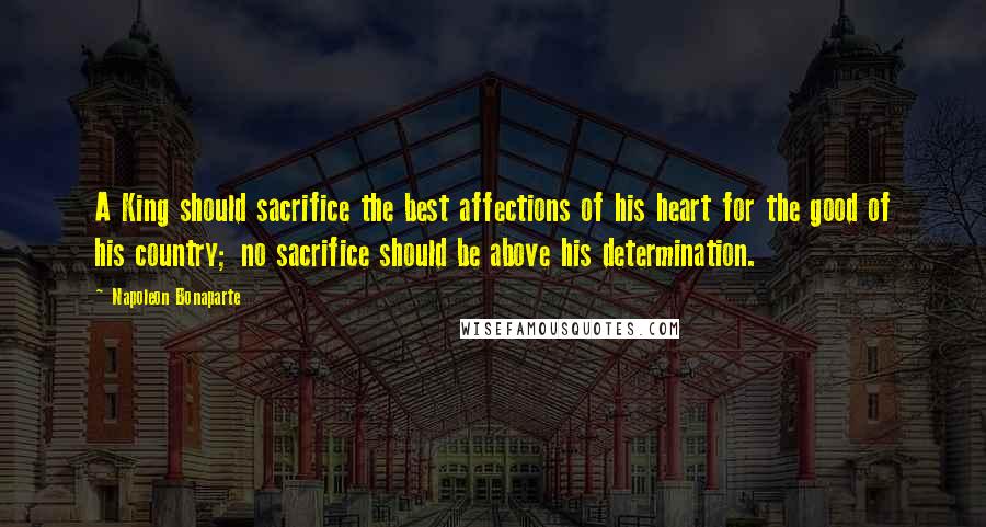 Napoleon Bonaparte Quotes: A King should sacrifice the best affections of his heart for the good of his country; no sacrifice should be above his determination.