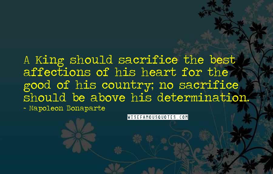 Napoleon Bonaparte Quotes: A King should sacrifice the best affections of his heart for the good of his country; no sacrifice should be above his determination.