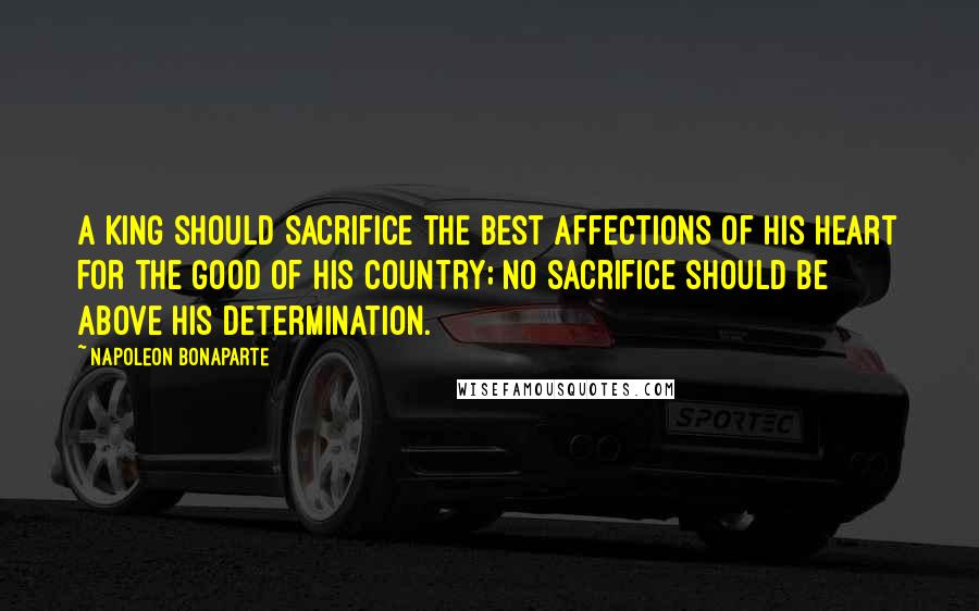 Napoleon Bonaparte Quotes: A King should sacrifice the best affections of his heart for the good of his country; no sacrifice should be above his determination.