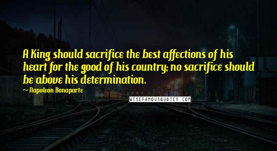 Napoleon Bonaparte Quotes: A King should sacrifice the best affections of his heart for the good of his country; no sacrifice should be above his determination.