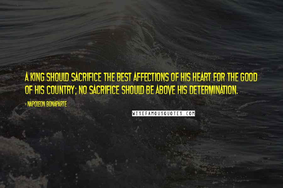Napoleon Bonaparte Quotes: A King should sacrifice the best affections of his heart for the good of his country; no sacrifice should be above his determination.