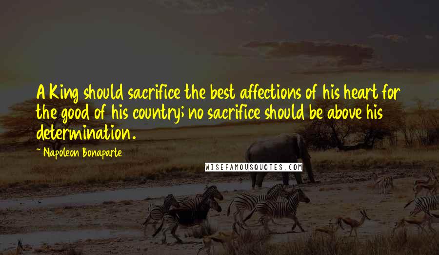 Napoleon Bonaparte Quotes: A King should sacrifice the best affections of his heart for the good of his country; no sacrifice should be above his determination.