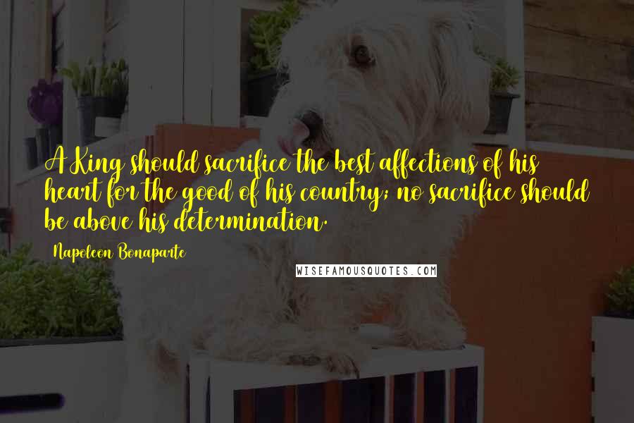 Napoleon Bonaparte Quotes: A King should sacrifice the best affections of his heart for the good of his country; no sacrifice should be above his determination.