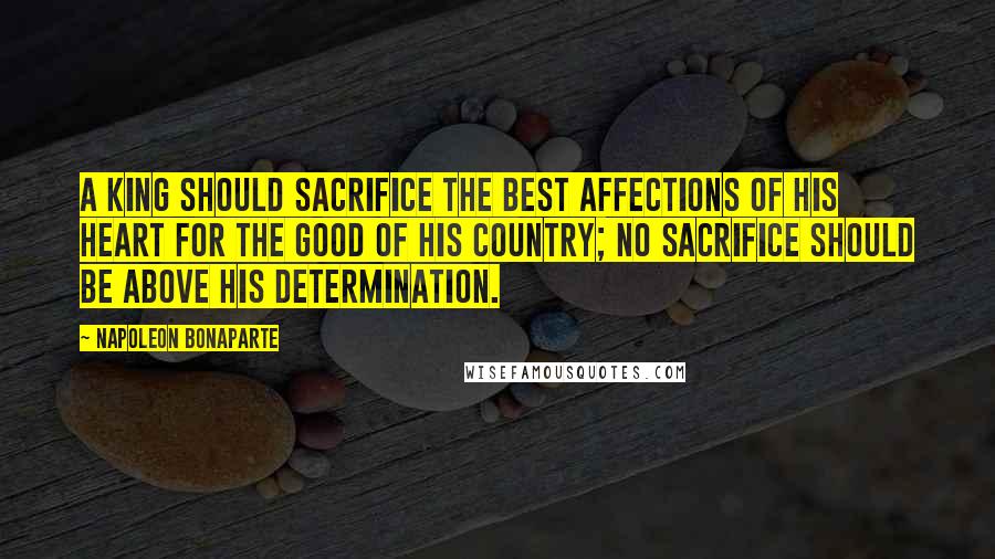 Napoleon Bonaparte Quotes: A King should sacrifice the best affections of his heart for the good of his country; no sacrifice should be above his determination.