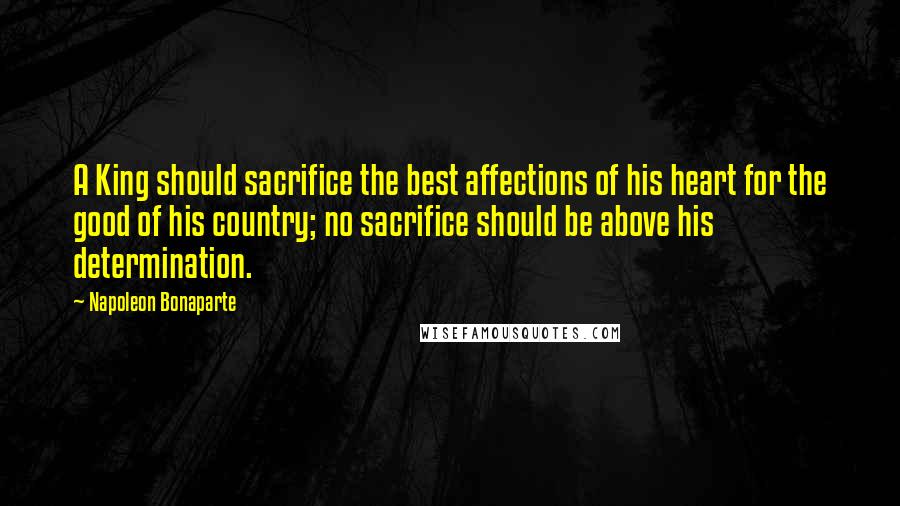 Napoleon Bonaparte Quotes: A King should sacrifice the best affections of his heart for the good of his country; no sacrifice should be above his determination.