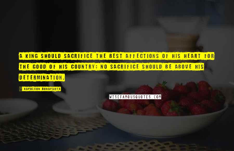 Napoleon Bonaparte Quotes: A King should sacrifice the best affections of his heart for the good of his country; no sacrifice should be above his determination.