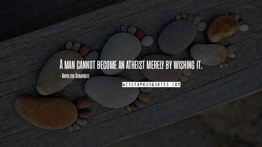 Napoleon Bonaparte Quotes: A man cannot become an atheist merely by wishing it.