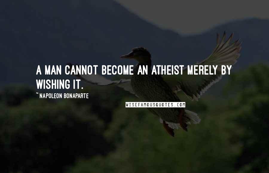 Napoleon Bonaparte Quotes: A man cannot become an atheist merely by wishing it.