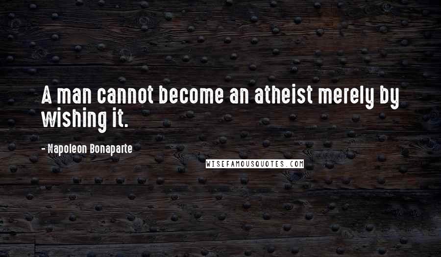 Napoleon Bonaparte Quotes: A man cannot become an atheist merely by wishing it.