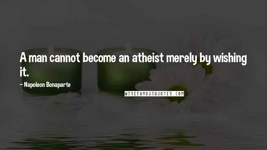 Napoleon Bonaparte Quotes: A man cannot become an atheist merely by wishing it.