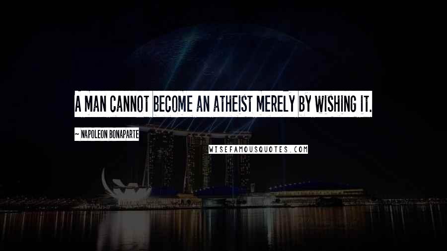 Napoleon Bonaparte Quotes: A man cannot become an atheist merely by wishing it.