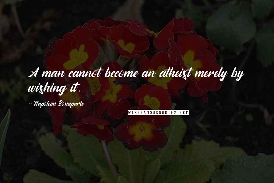 Napoleon Bonaparte Quotes: A man cannot become an atheist merely by wishing it.