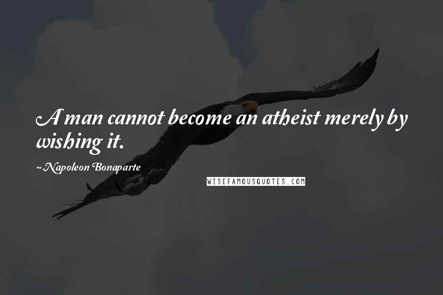 Napoleon Bonaparte Quotes: A man cannot become an atheist merely by wishing it.