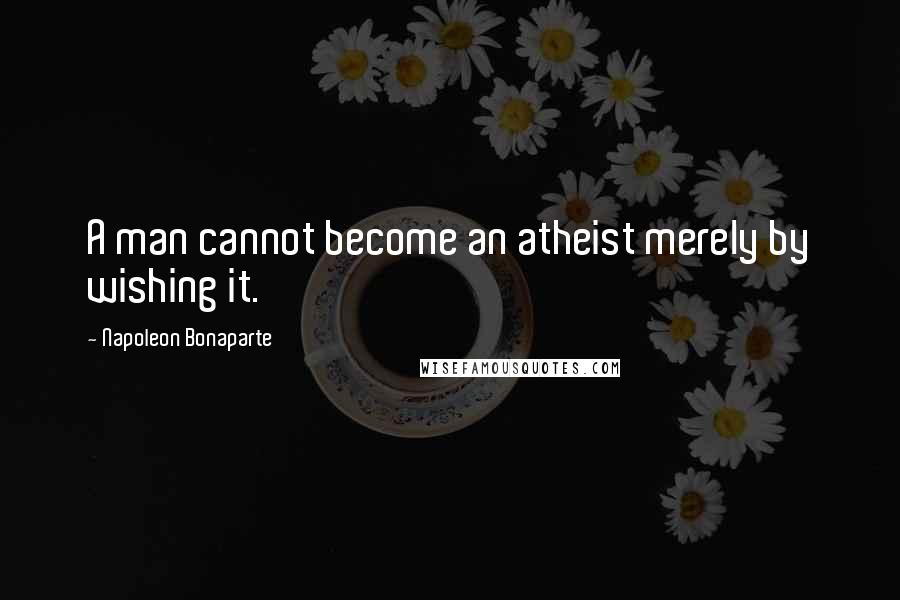 Napoleon Bonaparte Quotes: A man cannot become an atheist merely by wishing it.