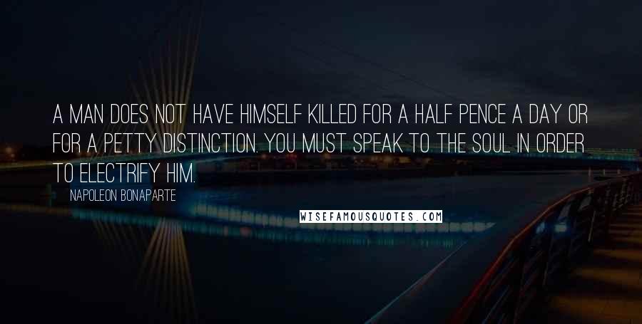 Napoleon Bonaparte Quotes: A man does not have himself killed for a half pence a day or for a petty distinction. You must speak to the soul in order to electrify him.