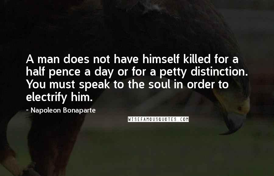 Napoleon Bonaparte Quotes: A man does not have himself killed for a half pence a day or for a petty distinction. You must speak to the soul in order to electrify him.