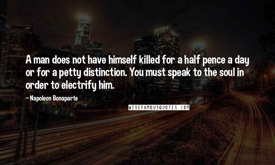 Napoleon Bonaparte Quotes: A man does not have himself killed for a half pence a day or for a petty distinction. You must speak to the soul in order to electrify him.