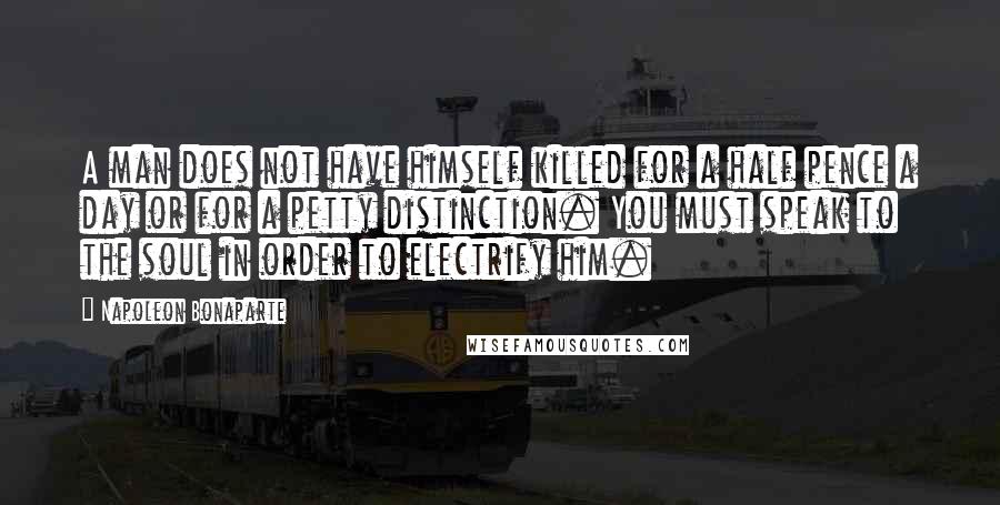 Napoleon Bonaparte Quotes: A man does not have himself killed for a half pence a day or for a petty distinction. You must speak to the soul in order to electrify him.