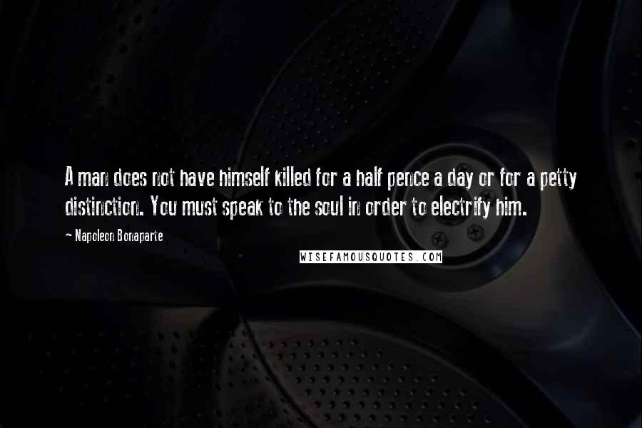 Napoleon Bonaparte Quotes: A man does not have himself killed for a half pence a day or for a petty distinction. You must speak to the soul in order to electrify him.