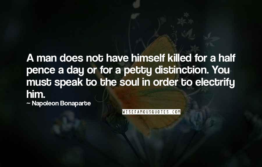 Napoleon Bonaparte Quotes: A man does not have himself killed for a half pence a day or for a petty distinction. You must speak to the soul in order to electrify him.