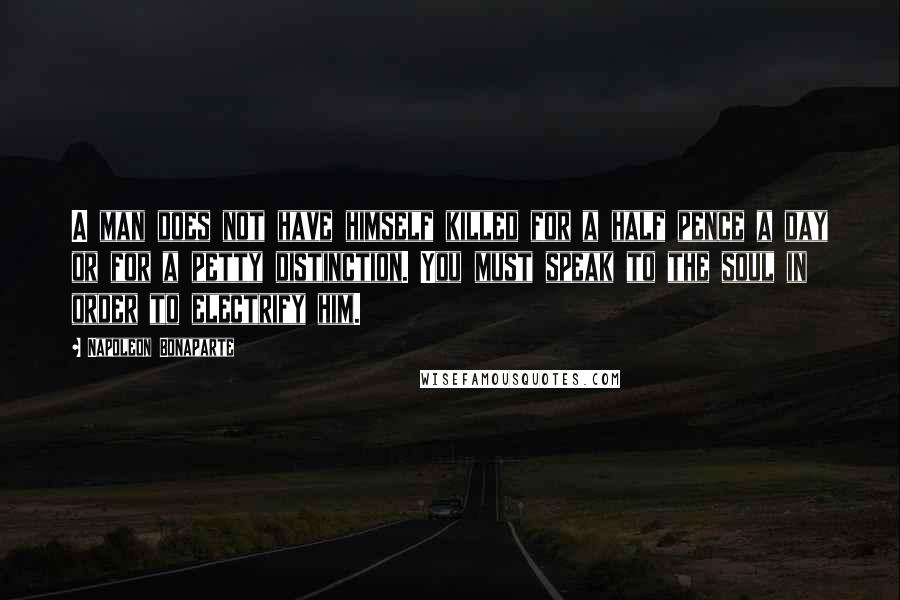 Napoleon Bonaparte Quotes: A man does not have himself killed for a half pence a day or for a petty distinction. You must speak to the soul in order to electrify him.
