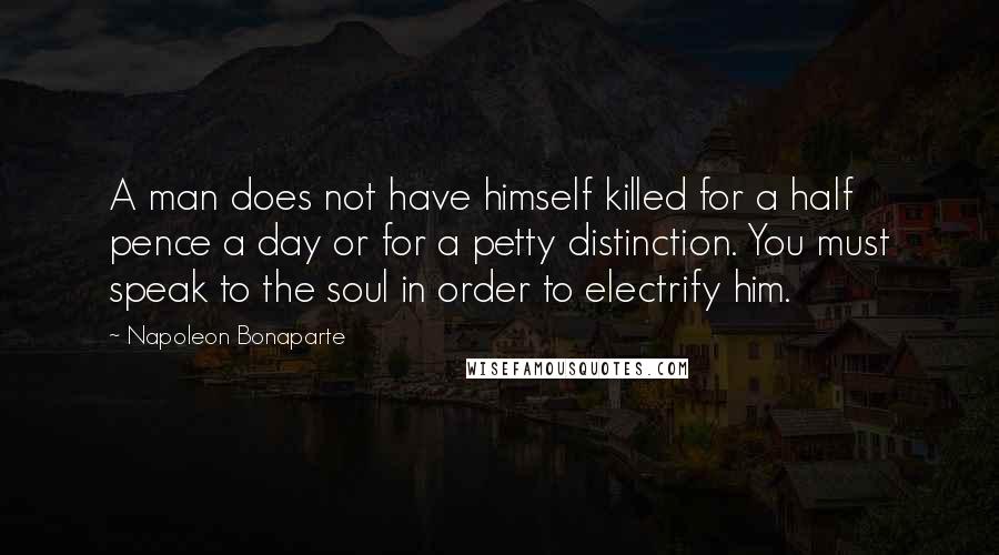 Napoleon Bonaparte Quotes: A man does not have himself killed for a half pence a day or for a petty distinction. You must speak to the soul in order to electrify him.