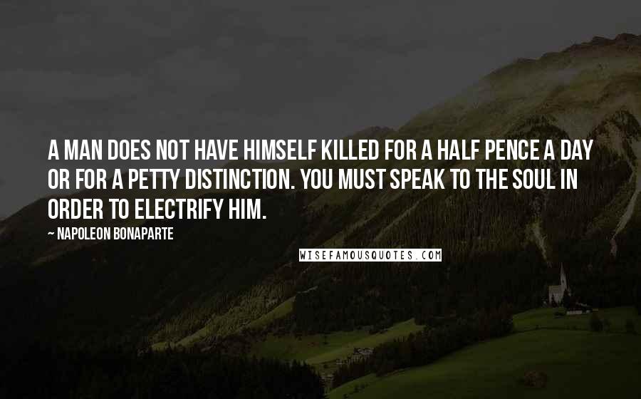 Napoleon Bonaparte Quotes: A man does not have himself killed for a half pence a day or for a petty distinction. You must speak to the soul in order to electrify him.