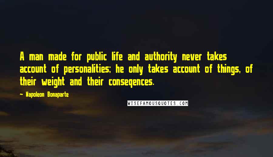 Napoleon Bonaparte Quotes: A man made for public life and authority never takes account of personalities; he only takes account of things, of their weight and their conseqences.