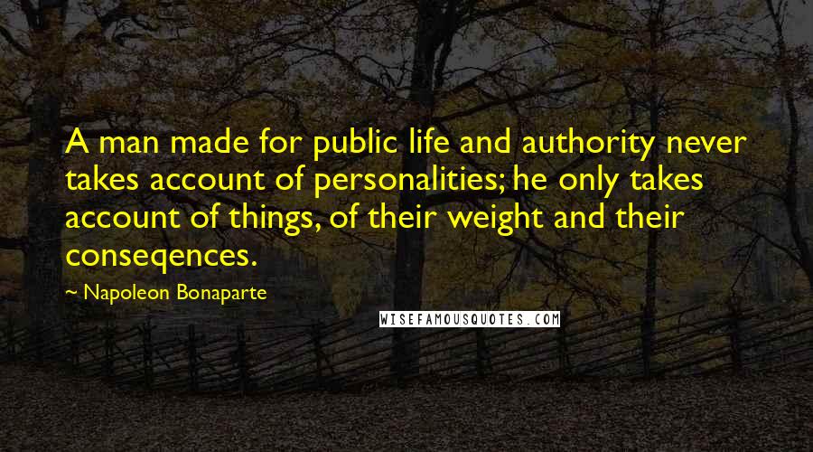 Napoleon Bonaparte Quotes: A man made for public life and authority never takes account of personalities; he only takes account of things, of their weight and their conseqences.