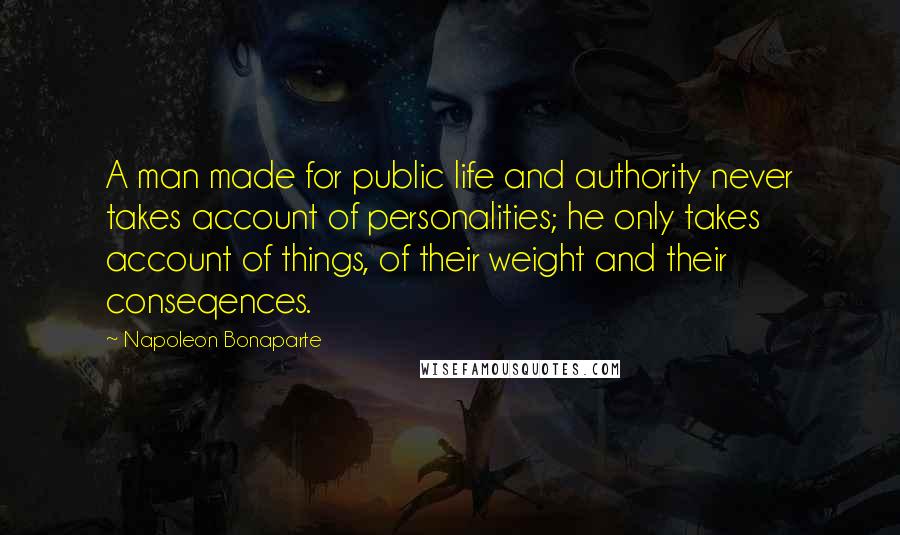 Napoleon Bonaparte Quotes: A man made for public life and authority never takes account of personalities; he only takes account of things, of their weight and their conseqences.