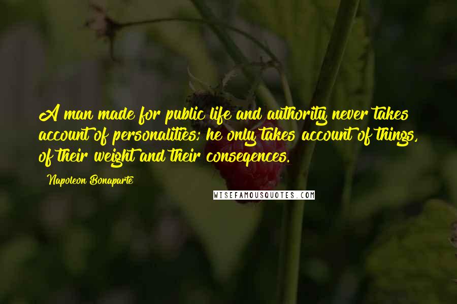 Napoleon Bonaparte Quotes: A man made for public life and authority never takes account of personalities; he only takes account of things, of their weight and their conseqences.
