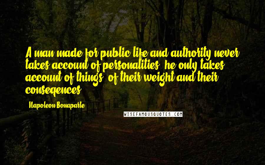 Napoleon Bonaparte Quotes: A man made for public life and authority never takes account of personalities; he only takes account of things, of their weight and their conseqences.