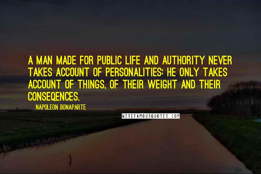 Napoleon Bonaparte Quotes: A man made for public life and authority never takes account of personalities; he only takes account of things, of their weight and their conseqences.