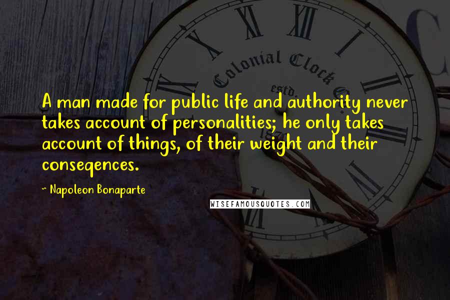Napoleon Bonaparte Quotes: A man made for public life and authority never takes account of personalities; he only takes account of things, of their weight and their conseqences.