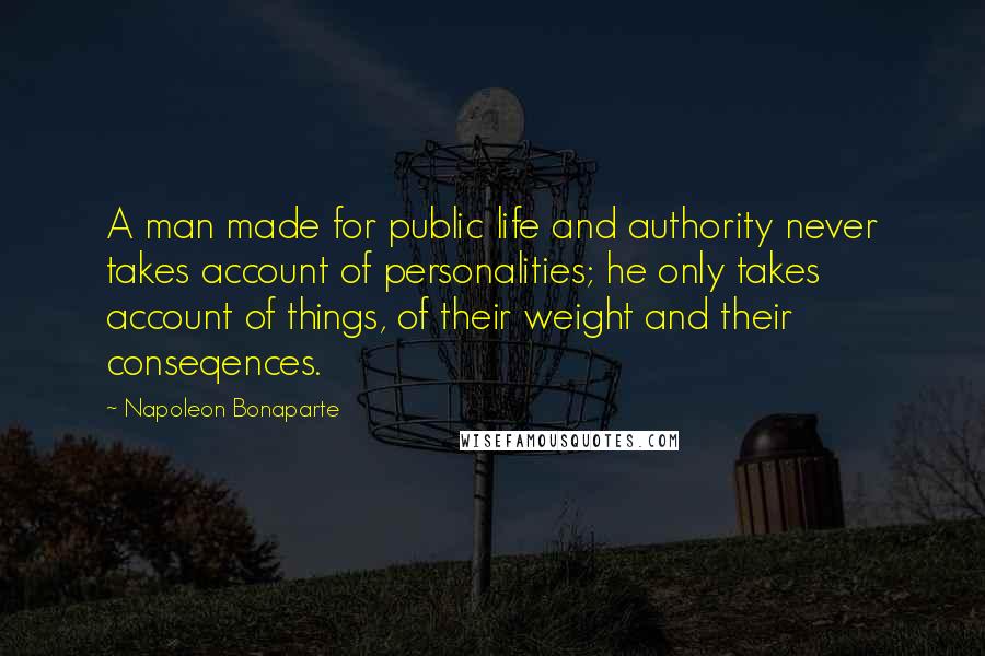Napoleon Bonaparte Quotes: A man made for public life and authority never takes account of personalities; he only takes account of things, of their weight and their conseqences.