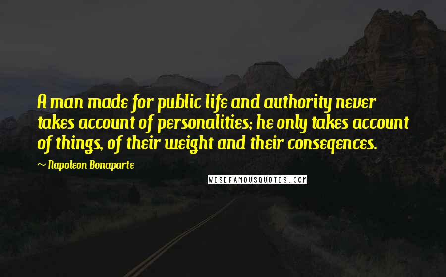 Napoleon Bonaparte Quotes: A man made for public life and authority never takes account of personalities; he only takes account of things, of their weight and their conseqences.