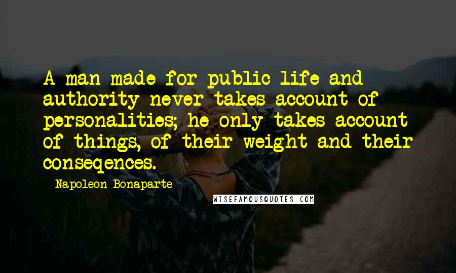 Napoleon Bonaparte Quotes: A man made for public life and authority never takes account of personalities; he only takes account of things, of their weight and their conseqences.