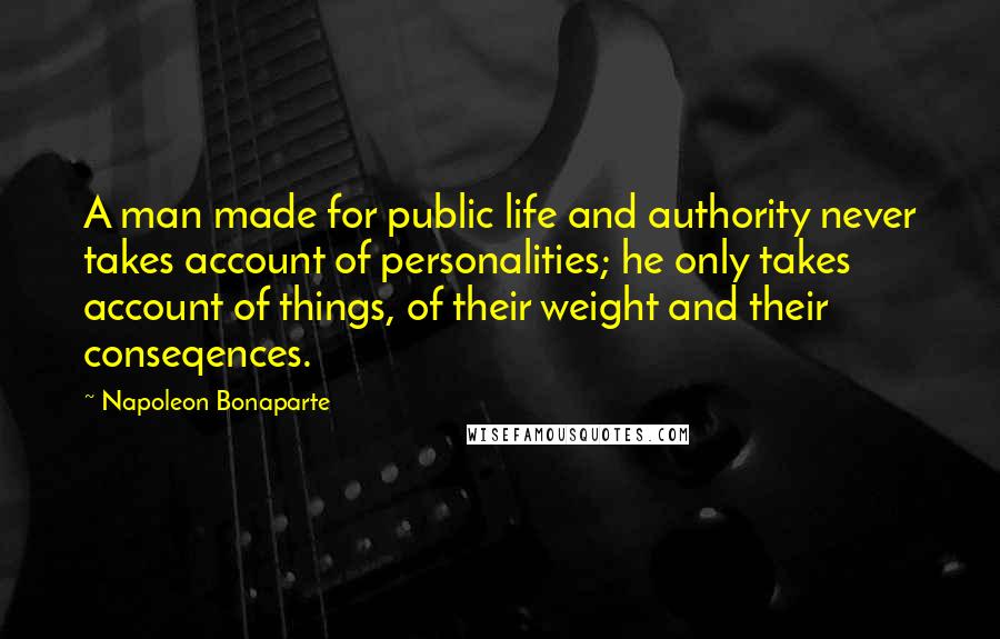 Napoleon Bonaparte Quotes: A man made for public life and authority never takes account of personalities; he only takes account of things, of their weight and their conseqences.