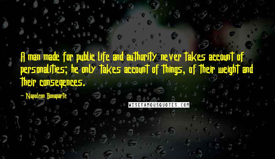 Napoleon Bonaparte Quotes: A man made for public life and authority never takes account of personalities; he only takes account of things, of their weight and their conseqences.