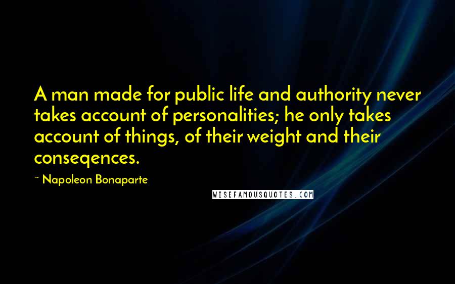 Napoleon Bonaparte Quotes: A man made for public life and authority never takes account of personalities; he only takes account of things, of their weight and their conseqences.