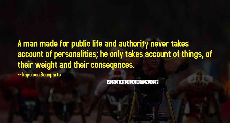 Napoleon Bonaparte Quotes: A man made for public life and authority never takes account of personalities; he only takes account of things, of their weight and their conseqences.