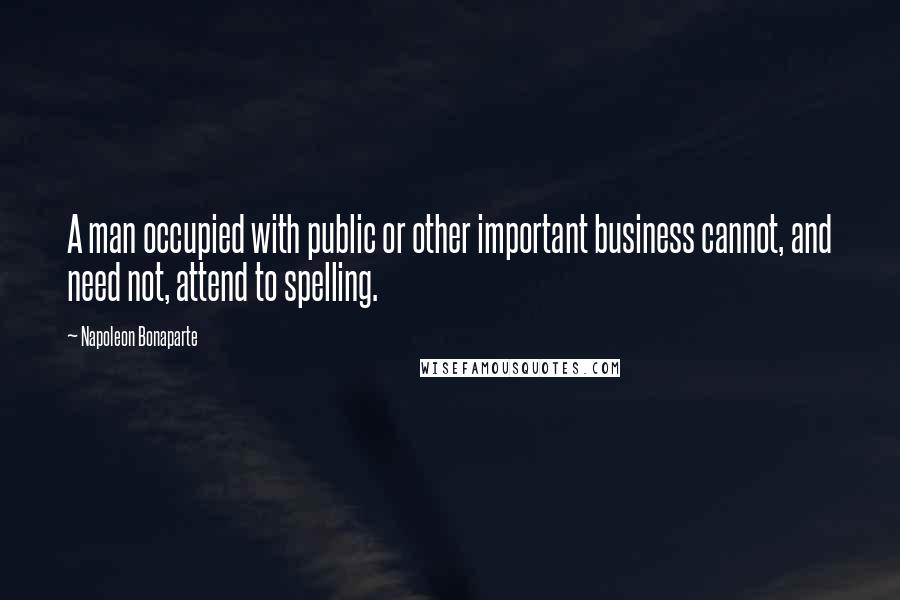 Napoleon Bonaparte Quotes: A man occupied with public or other important business cannot, and need not, attend to spelling.