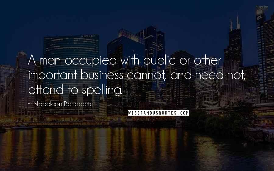 Napoleon Bonaparte Quotes: A man occupied with public or other important business cannot, and need not, attend to spelling.