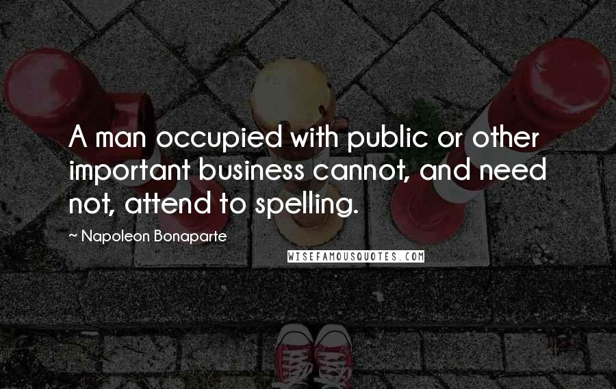 Napoleon Bonaparte Quotes: A man occupied with public or other important business cannot, and need not, attend to spelling.