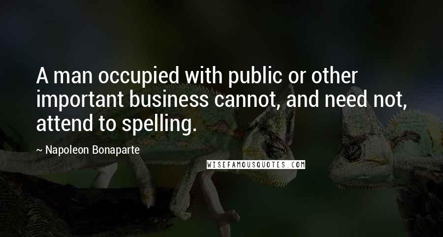 Napoleon Bonaparte Quotes: A man occupied with public or other important business cannot, and need not, attend to spelling.