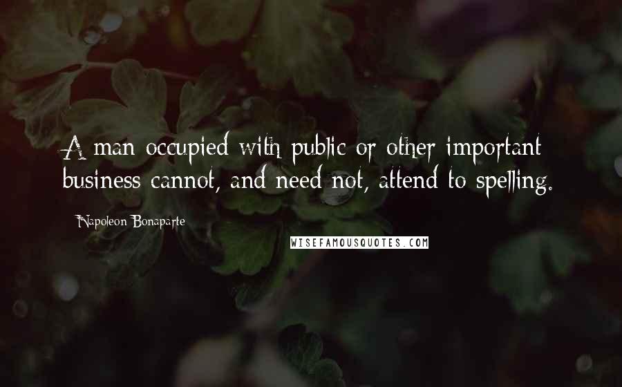 Napoleon Bonaparte Quotes: A man occupied with public or other important business cannot, and need not, attend to spelling.