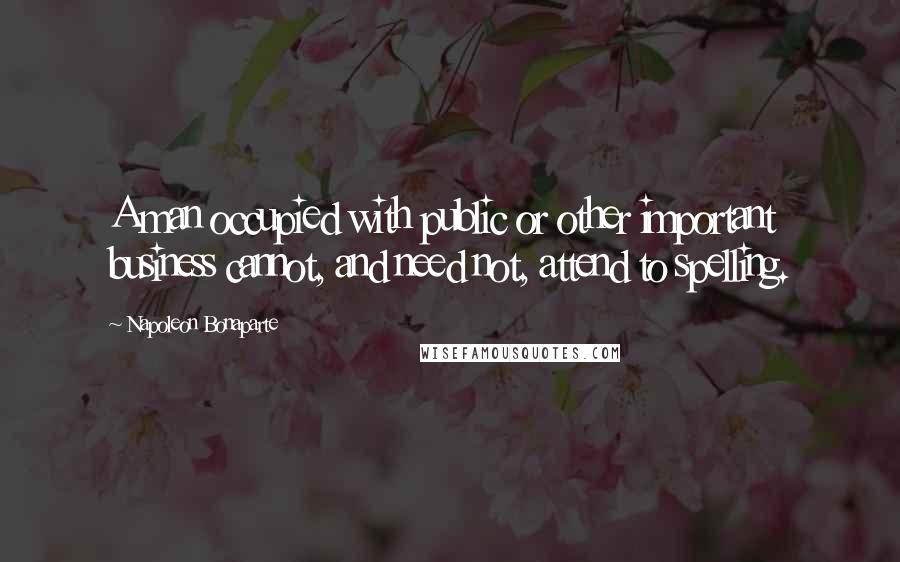 Napoleon Bonaparte Quotes: A man occupied with public or other important business cannot, and need not, attend to spelling.