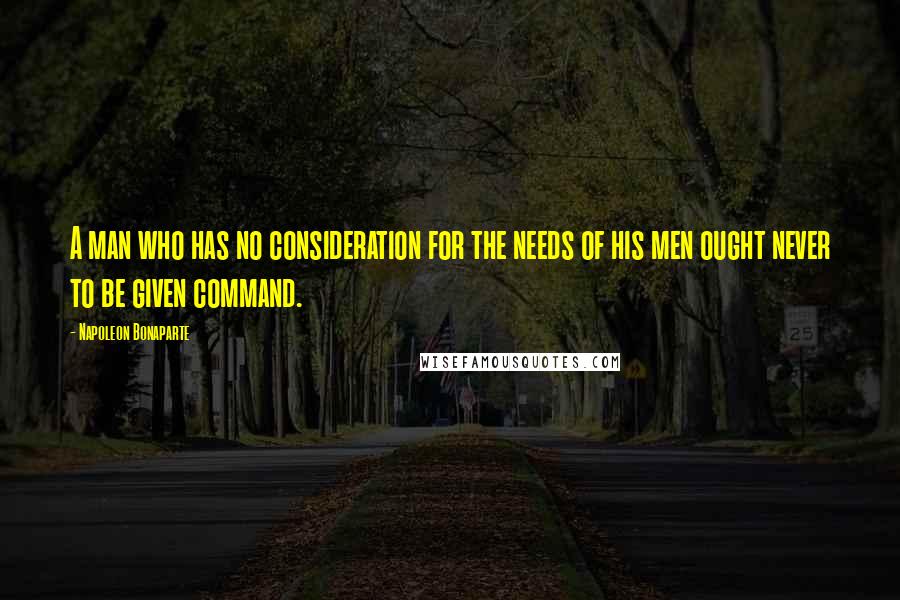 Napoleon Bonaparte Quotes: A man who has no consideration for the needs of his men ought never to be given command.