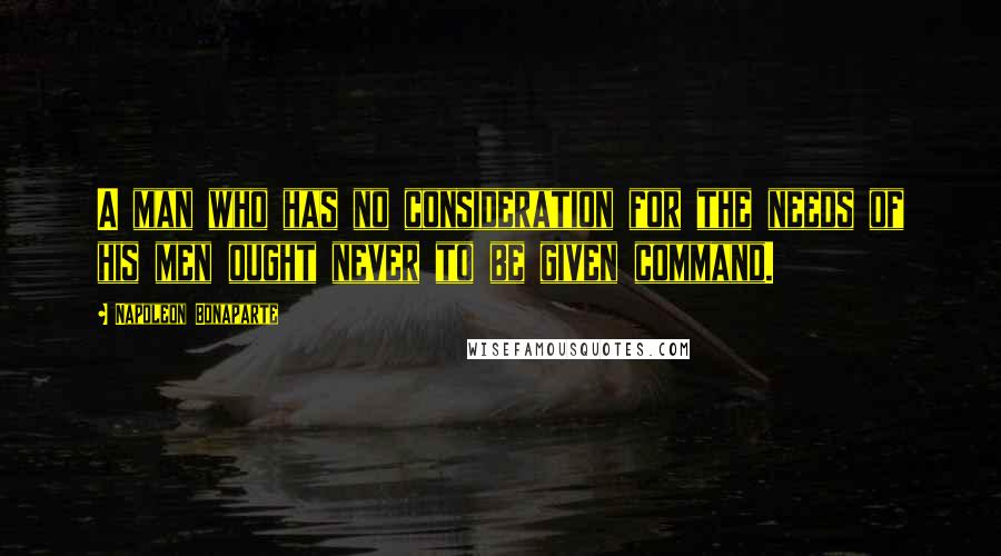 Napoleon Bonaparte Quotes: A man who has no consideration for the needs of his men ought never to be given command.