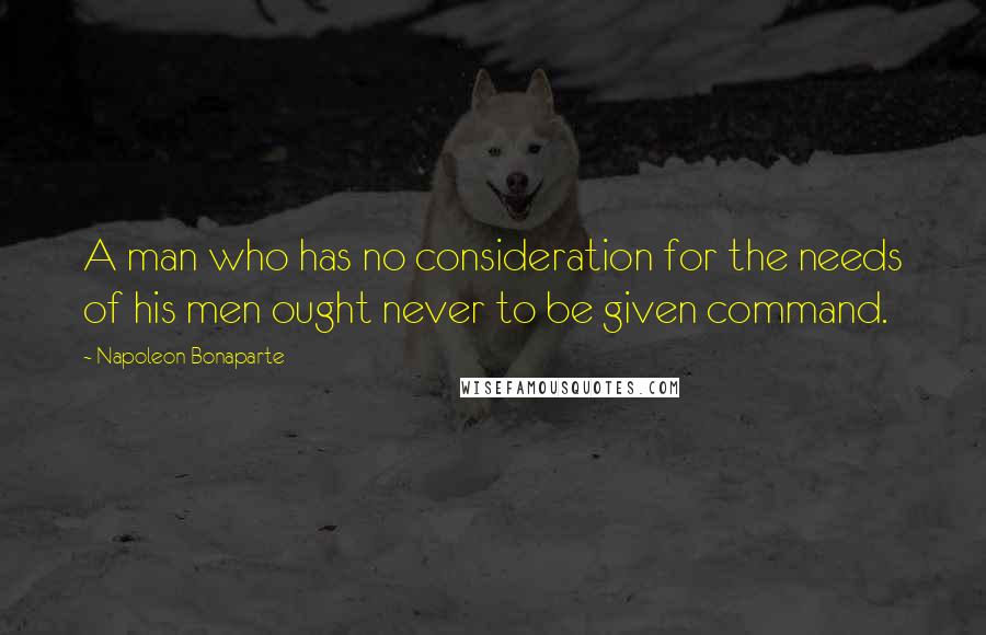Napoleon Bonaparte Quotes: A man who has no consideration for the needs of his men ought never to be given command.